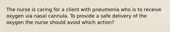 The nurse is caring for a client with pneumonia who is to receive oxygen via nasal cannula. To provide a safe delivery of the oxygen the nurse should avoid which action?