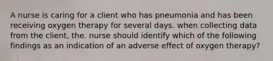 A nurse is caring for a client who has pneumonia and has been receiving oxygen therapy for several days. when collecting data from the client, the. nurse should identify which of the following findings as an indication of an adverse effect of oxygen therapy?