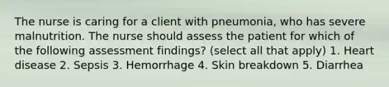 The nurse is caring for a client with pneumonia, who has severe malnutrition. The nurse should assess the patient for which of the following assessment findings? (select all that apply) 1. Heart disease 2. Sepsis 3. Hemorrhage 4. Skin breakdown 5. Diarrhea