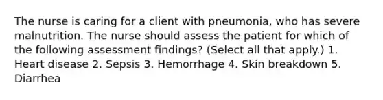 The nurse is caring for a client with pneumonia, who has severe malnutrition. The nurse should assess the patient for which of the following assessment findings? (Select all that apply.) 1. Heart disease 2. Sepsis 3. Hemorrhage 4. Skin breakdown 5. Diarrhea