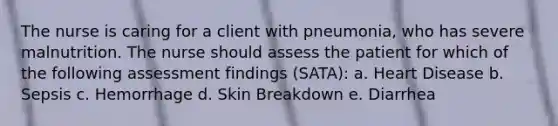 The nurse is caring for a client with pneumonia, who has severe malnutrition. The nurse should assess the patient for which of the following assessment findings (SATA): a. Heart Disease b. Sepsis c. Hemorrhage d. Skin Breakdown e. Diarrhea