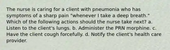 The nurse is caring for a client with pneumonia who has symptoms of a sharp pain "whenever I take a deep breath." Which of the following actions should the nurse take next? a. Listen to the client's lungs. b. Administer the PRN morphine. c. Have the client cough forcefully. d. Notify the client's health care provider.