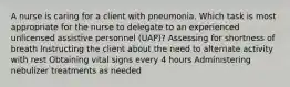 A nurse is caring for a client with pneumonia. Which task is most appropriate for the nurse to delegate to an experienced unlicensed assistive personnel (UAP)? Assessing for shortness of breath Instructing the client about the need to alternate activity with rest Obtaining vital signs every 4 hours Administering nebulizer treatments as needed