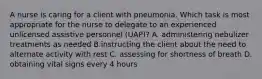 A nurse is caring for a client with pneumonia. Which task is most appropriate for the nurse to delegate to an experienced unlicensed assistive personnel (UAP)? A. administering nebulizer treatments as needed B.instructing the client about the need to alternate activity with rest C. assessing for shortness of breath D. obtaining vital signs every 4 hours