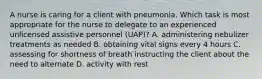 A nurse is caring for a client with pneumonia. Which task is most appropriate for the nurse to delegate to an experienced unlicensed assistive personnel (UAP)? A. administering nebulizer treatments as needed B. obtaining vital signs every 4 hours C. assessing for shortness of breath instructing the client about the need to alternate D. activity with rest