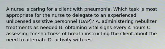 A nurse is caring for a client with pneumonia. Which task is most appropriate for the nurse to delegate to an experienced unlicensed assistive personnel (UAP)? A. administering nebulizer treatments as needed B. obtaining vital signs every 4 hours C. assessing for shortness of breath instructing the client about the need to alternate D. activity with rest