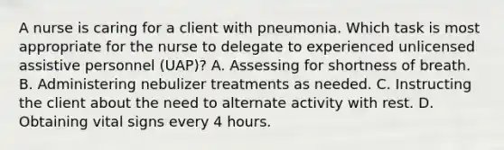 A nurse is caring for a client with pneumonia. Which task is most appropriate for the nurse to delegate to experienced unlicensed assistive personnel (UAP)? A. Assessing for shortness of breath. B. Administering nebulizer treatments as needed. C. Instructing the client about the need to alternate activity with rest. D. Obtaining vital signs every 4 hours.