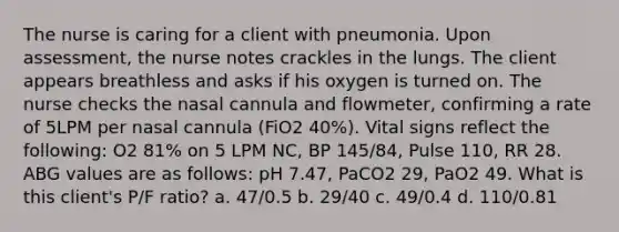 The nurse is caring for a client with pneumonia. Upon assessment, the nurse notes crackles in the lungs. The client appears breathless and asks if his oxygen is turned on. The nurse checks the nasal cannula and flowmeter, confirming a rate of 5LPM per nasal cannula (FiO2 40%). Vital signs reflect the following: O2 81% on 5 LPM NC, BP 145/84, Pulse 110, RR 28. ABG values are as follows: pH 7.47, PaCO2 29, PaO2 49. What is this client's P/F ratio? a. 47/0.5 b. 29/40 c. 49/0.4 d. 110/0.81