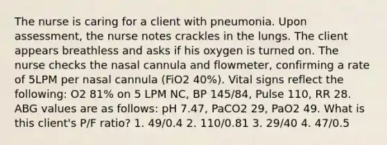 The nurse is caring for a client with pneumonia. Upon assessment, the nurse notes crackles in the lungs. The client appears breathless and asks if his oxygen is turned on. The nurse checks the nasal cannula and flowmeter, confirming a rate of 5LPM per nasal cannula (FiO2 40%). Vital signs reflect the following: O2 81% on 5 LPM NC, BP 145/84, Pulse 110, RR 28. ABG values are as follows: pH 7.47, PaCO2 29, PaO2 49. What is this client's P/F ratio? 1. 49/0.4 2. 110/0.81 3. 29/40 4. 47/0.5