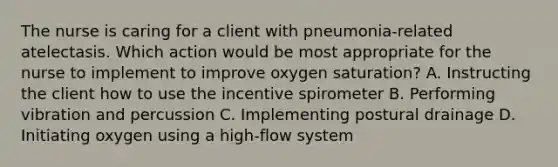 The nurse is caring for a client with​ pneumonia-related atelectasis. Which action would be most appropriate for the nurse to implement to improve oxygen​ saturation? A. Instructing the client how to use the incentive spirometer B. Performing vibration and percussion C. Implementing postural drainage D. Initiating oxygen using a​ high-flow system