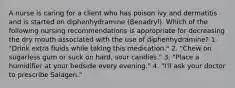 A nurse is caring for a client who has poison ivy and dermatitis and is started on diphenhydramine (Benadryl). Which of the following nursing recommendations is appropriate for decreasing the dry mouth associated with the use of diphenhydramine? 1. "Drink extra fluids while taking this medication." 2. "Chew on sugarless gum or suck on hard, sour candies." 3. "Place a humidifier at your bedside every evening." 4. "I'll ask your doctor to prescribe Salagen."