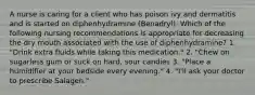 A nurse is caring for a client who has poison ivy and dermatitis and is started on diphenhydramine (Benadryl). Which of the following nursing recommendations is appropriate for decreasing the dry mouth associated with the use of diphenhydramine? 1. "Drink extra fluids while taking this medication." 2. "Chew on sugarless gum or suck on hard, sour candies 3. "Place a humidifier at your bedside every evening." 4. "I'll ask your doctor to prescribe Salagen."