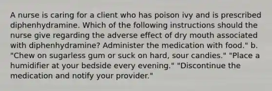 A nurse is caring for a client who has poison ivy and is prescribed diphenhydramine. Which of the following instructions should the nurse give regarding the adverse effect of dry mouth associated with diphenhydramine? Administer the medication with food." b. "Chew on sugarless gum or suck on hard, sour candies." "Place a humidifier at your bedside every evening." "Discontinue the medication and notify your provider."