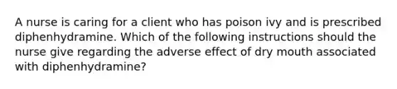 A nurse is caring for a client who has poison ivy and is prescribed diphenhydramine. Which of the following instructions should the nurse give regarding the adverse effect of dry mouth associated with diphenhydramine?