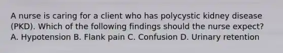 A nurse is caring for a client who has polycystic kidney disease (PKD). Which of the following findings should the nurse expect? A. Hypotension B. Flank pain C. Confusion D. Urinary retention