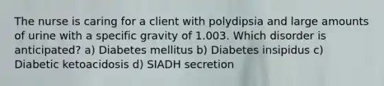 The nurse is caring for a client with polydipsia and large amounts of urine with a specific gravity of 1.003. Which disorder is anticipated? a) Diabetes mellitus b) Diabetes insipidus c) Diabetic ketoacidosis d) SIADH secretion