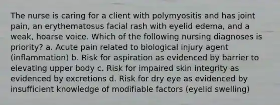 The nurse is caring for a client with polymyositis and has joint pain, an erythematosus facial rash with eyelid edema, and a weak, hoarse voice. Which of the following nursing diagnoses is priority? a. Acute pain related to biological injury agent (inflammation) b. Risk for aspiration as evidenced by barrier to elevating upper body c. Risk for impaired skin integrity as evidenced by excretions d. Risk for dry eye as evidenced by insufficient knowledge of modifiable factors (eyelid swelling)