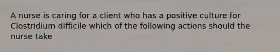 A nurse is caring for a client who has a positive culture for Clostridium difficile which of the following actions should the nurse take