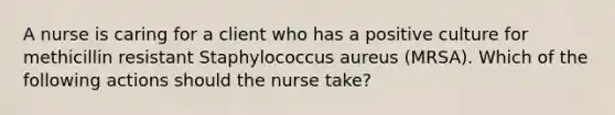 A nurse is caring for a client who has a positive culture for methicillin resistant Staphylococcus aureus (MRSA). Which of the following actions should the nurse take?