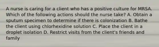 A nurse is caring for a client who has a positive culture for MRSA. Which of the following actions should the nurse take? A. Obtain a sputum specimen to determine if there is colonization B. Bathe the client using chlorhexidine solution C. Place the client in a droplet isolation D. Restrict visits from the client's friends and family