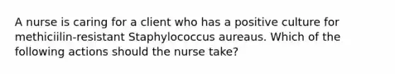 A nurse is caring for a client who has a positive culture for methiciilin-resistant Staphylococcus aureaus. Which of the following actions should the nurse take?