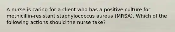 A nurse is caring for a client who has a positive culture for methicillin-resistant staphylococcus aureus (MRSA). Which of the following actions should the nurse take?