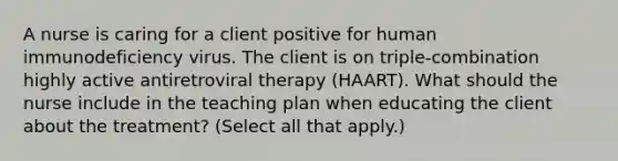 A nurse is caring for a client positive for human immunodeficiency virus. The client is on triple-combination highly active antiretroviral therapy (HAART). What should the nurse include in the teaching plan when educating the client about the treatment? (Select all that apply.)