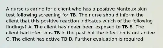 A nurse is caring for a client who has a positive Mantoux skin test following screening for TB. The nurse should inform the client that this positive reaction indicates which of the following findings? A. The client has never been exposed to TB B. The client had infectious TB in the past but the infection is not active C. The client has active TB D. Further evaluation is required