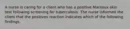 A nurse is caring for a client who has a positive Mantoux skin test following screening for tuberculosis. The nurse informed the client that the positives reaction indicates which of the following findings.