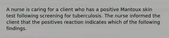 A nurse is caring for a client who has a positive Mantoux skin test following screening for tuberculosis. The nurse informed the client that the positives reaction indicates which of the following findings.