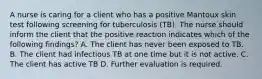 A nurse is caring for a client who has a positive Mantoux skin test following screening for tuberculosis (TB). The nurse should inform the client that the positive reaction indicates which of the following findings? A. The client has never been exposed to TB. B. The client had infectious TB at one time but it is not active. C. The client has active TB D. Further evaluation is required.