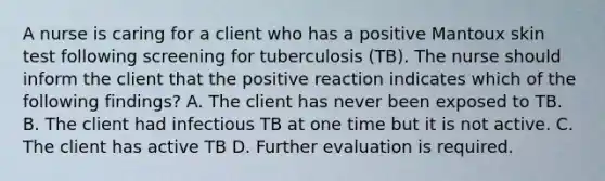 A nurse is caring for a client who has a positive Mantoux skin test following screening for tuberculosis (TB). The nurse should inform the client that the positive reaction indicates which of the following findings? A. The client has never been exposed to TB. B. The client had infectious TB at one time but it is not active. C. The client has active TB D. Further evaluation is required.