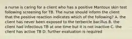 a nurse is caring for a client who has a positive Mantoux skin test following screening for TB. The nurse should inform the client that the positive reaction indicates which of the following? A. the client has never been exposed to the terbercle bacillus B. the client had infectious TB at one time but it is not inactive C. the client has active TB D. further evaluation is required