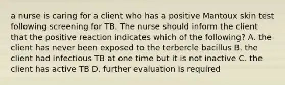 a nurse is caring for a client who has a positive Mantoux skin test following screening for TB. The nurse should inform the client that the positive reaction indicates which of the following? A. the client has never been exposed to the terbercle bacillus B. the client had infectious TB at one time but it is not inactive C. the client has active TB D. further evaluation is required