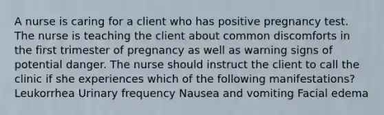 A nurse is caring for a client who has positive pregnancy test. The nurse is teaching the client about common discomforts in the first trimester of pregnancy as well as warning signs of potential danger. The nurse should instruct the client to call the clinic if she experiences which of the following manifestations? Leukorrhea Urinary frequency Nausea and vomiting Facial edema