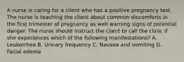 A nurse is caring for a client who has a positive pregnancy test. The nurse is teaching the client about common discomforts in the first trimester of pregnancy as well warning signs of potential danger. The nurse should instruct the client to call the clinic if she experiences which of the following manifestations? A. Leukorrhea B. Urinary frequency C. Nausea and vomiting D. Facial edema