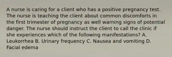 A nurse is caring for a client who has a positive pregnancy test. The nurse is teaching the client about common discomforts in the first trimester of pregnancy as well warning signs of potential danger. The nurse should instruct the client to call the clinic if she experiences which of the following manifestations? A. Leukorrhea B. Urinary frequency C. Nausea and vomiting D. Facial edema