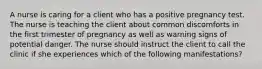 A nurse is caring for a client who has a positive pregnancy test. The nurse is teaching the client about common discomforts in the first trimester of pregnancy as well as warning signs of potential danger. The nurse should instruct the client to call the clinic if she experiences which of the following manifestations?