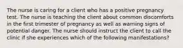 The nurse is caring for a client who has a positive pregnancy test. The nurse is teaching the client about common discomforts in the first trimester of pregnancy as well as warning signs of potential danger. The nurse should instruct the client to call the clinic if she experiences which of the following manifestations?