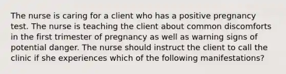 The nurse is caring for a client who has a positive pregnancy test. The nurse is teaching the client about common discomforts in the first trimester of pregnancy as well as warning signs of potential danger. The nurse should instruct the client to call the clinic if she experiences which of the following manifestations?