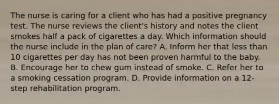 The nurse is caring for a client who has had a positive pregnancy test. The nurse reviews the​ client's history and notes the client smokes half a pack of cigarettes a day. Which information should the nurse include in the plan of​ care? A. Inform her that less than 10 cigarettes per day has not been proven harmful to the baby. B. Encourage her to chew gum instead of smoke. C. Refer her to a smoking cessation program. D. Provide information on a​ 12-step rehabilitation program.