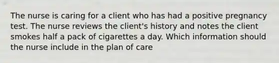 The nurse is caring for a client who has had a positive pregnancy test. The nurse reviews the​ client's history and notes the client smokes half a pack of cigarettes a day. Which information should the nurse include in the plan of​ care