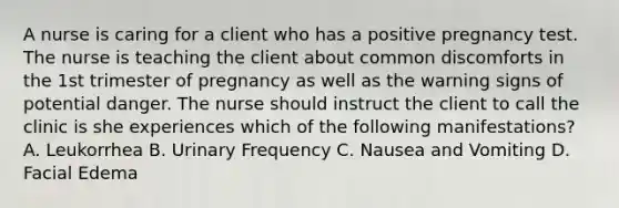 A nurse is caring for a client who has a positive pregnancy test. The nurse is teaching the client about common discomforts in the 1st trimester of pregnancy as well as the warning signs of potential danger. The nurse should instruct the client to call the clinic is she experiences which of the following manifestations? A. Leukorrhea B. Urinary Frequency C. Nausea and Vomiting D. Facial Edema