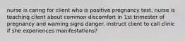 nurse is caring for client who is positive pregnancy test, nurse is teaching client about common discomfort in 1st trimester of pregnancy and warning signs danger. instruct client to call clinic if she experiences manifestations?