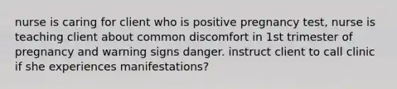 nurse is caring for client who is positive pregnancy test, nurse is teaching client about common discomfort in 1st trimester of pregnancy and warning signs danger. instruct client to call clinic if she experiences manifestations?