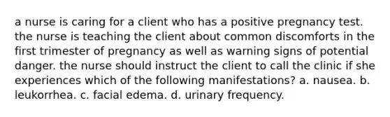 a nurse is caring for a client who has a positive pregnancy test. the nurse is teaching the client about common discomforts in the first trimester of pregnancy as well as warning signs of potential danger. the nurse should instruct the client to call the clinic if she experiences which of the following manifestations? a. nausea. b. leukorrhea. c. facial edema. d. urinary frequency.