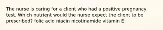 The nurse is caring for a client who had a positive pregnancy test. Which nutrient would the nurse expect the client to be prescribed? folic acid niacin nicotinamide vitamin E