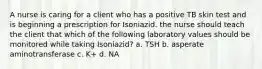 A nurse is caring for a client who has a positive TB skin test and is beginning a prescription for Isoniazid. the nurse should teach the client that which of the following laboratory values should be monitored while taking Isoniazid? a. TSH b. asperate aminotransferase c. K+ d. NA