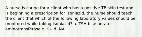 A nurse is caring for a client who has a positive TB skin test and is beginning a prescription for Isoniazid. the nurse should teach the client that which of the following laboratory values should be monitored while taking Isoniazid? a. TSH b. asperate aminotransferase c. K+ d. NA