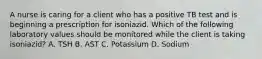 A nurse is caring for a client who has a positive TB test and is beginning a prescription for isoniazid. Which of the following laboratory values should be monitored while the client is taking isoniazid? A. TSH B. AST C. Potassium D. Sodium